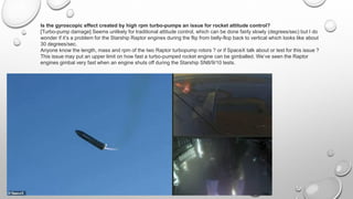 Is the gyroscopic effect created by high rpm turbo-pumps an issue for rocket attitude control?
[Turbo-pump damage] Seems unlikely for traditional attitude control, which can be done fairly slowly (degrees/sec) but I do
wonder if it’s a problem for the Starship Raptor engines during the flip from belly-flop back to vertical which looks like about
30 degrees/sec.
Anyone know the length, mass and rpm of the two Raptor turbopump rotors ? or if SpaceX talk about or test for this issue ?
This issue may put an upper limit on how fast a turbo-pumped rocket engine can be gimballed. We’ve seen the Raptor
engines gimbal very fast when an engine shuts off during the Starship SN8/9/10 tests.
 