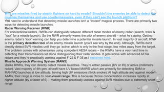 Why are missiles fired by stealth fighters so hard to evade? Shouldn't the enemies be able to detect the
missiles themselves and use countermeasures, even if they can't see the launch platform?
You need to understand that detecting missile launches isn’t a “instant” magical process. There are primarily two
ways for detecting missile launches.
Radar Warning Receiver (RWR)
For conventional radars, RWRs can distinguish between different radar modes of enemy radar (search, track &
“lock” for a missile launch). So the RWR primarily warns the pilot of enemy aircraft – what he’s doing. Getting
enemy radar’s ‘lock’ warning can help you determine a potential missile launch. In vast majority of aircraft, RWR
is the primary detection tool of an enemy missile launch (you’ll see why by the end). Although, RWRs don’t
directly detect BVR missiles until they go ‘active’ which is only in the final stage, few miles away from the target.
The problem comes with adversaries using competent AESA radars – the RWRs have a very hard time in
detecting their transmissions let alone distinguishing their radar modes. It gets worse with advanced AESA
radars and they’re practically useless against F-22 & F-35 as I explained here.
Missile Approach Warning System (MAWS)
Unlike RWRs, they can directly detect missile launches. They’re either passive (UV or IR) or active (millimetre
radar). Vast majority of 4th gen. aircraft have UV based MAWS which are primarily for detecting SAM or
MANPAD launches at low altitude, having high UV emissions (thick smoke). At high altitude and against modern
AAMs, their range is close to near-visual range. This is because Ozone concentration increases rapidly at
higher altitude (by a factor of 6) – making them practically useless against BVR missiles due to extremely short
range
 
