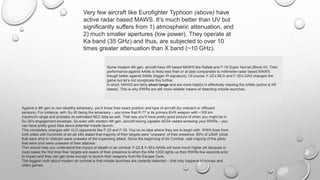 Very few aircraft like Eurofighter Typhoon (above) have
active radar based MAWS. It’s much better than UV but
significantly suffers from 1) atmospheric attenuation, and
2) much smaller apertures (low power). They operate at
Ka band (35 GHz) and thus, are subjected to over 10
times greater attenuation than X band (~10 GHz).
Some modern 4th gen. aircraft have IIR based MAWS like Rafale and F-18 Super Hornet (Block III). Their
performance against AAMs is likely less than or at best comparable to millimetre-radar based MAWS
though better against SAMs (bigger IR signature). Of course, F-22’s MLD and F-35’s DAS changes the
game but let’s not complicate this further.
In short, MAWS are fairly short range and are more helpful in effectively tracking the AAMs (active & IIR
based). This is why RWRs are still more reliable means of detecting missile launches.
Against a 4th gen or non-stealthy adversary, you’ll know their exact position and type of aircraft (by onboard or offboard
sensors). For instance, with Su-30 being the adversary – you know that R-77 is its primary BVR weapon with ~100 km
maximum range and probably its estimated NEZ data as well. That way you’ll have pretty good picture of when you might be in
Su-30’s engagement envelope. So even with modern 4th gen. aircraft having capable AESA radars screwing your RWRs – you
can have pretty good idea about potential missile launch.
This completely changes with VLO opponents like F-22 and F-35. You’ve no idea where they are to begin with. WWII Aces from
both sides with hundreds of air-air kills stated that majority of their targets were ‘unaware’ of their presence. 80% of USAF pilots
that were shot in Vietnam were unaware of the impending attack. Since the beginning of Air Combat, vast majority of the pilots
that were shot were unaware of their attacker.
This should help you understand the impact of stealth in air combat. F-22 & F-35’s AAMs will have much higher pK because in
most cases the first time their targets are aware of their presence is when the AIM-120D lights up their RWRs few seconds prior
to impact and they can get close enough to launch their weapons from No Escape Zone.
The biggest myth about modern air combat is that missile launches are instantly detected – that only happens in movies and
video games.
 