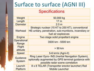 Specifications
Weight 50,000 kg
Length 17 m
Diameter 2.0 m
Warhead
Strategic nuclear (15 KT to 250 KT), conventional
HE-unitary, penetration, sub-munitions, incendiary or
fuel air explosives
Engine Two stage solid propellant engine
Operational
Range
3500 km - 5500 km
Flight
altitude
> 90 km
Speed 5-6 km/s (Agni-II)
Guidance
System
Ring Laser Gyro- INS (Inertial Navigation System),
optionally augmented by GPS terminal guidance with
possible radar scene correlation
Launch
Platform
8 x 8 TELAR (Transporter erector launcher) Rail
Mobile Launcher
Surface to surface (AGNI III)
 