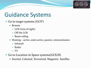 Guidance Systems
 Go to target systems (GOT)
 Remote
 LOS (Line of sight)
 Off the LOS
 Beam-riding
 Homing – active, semi-active, passive, retransmission
 Infrared
 Radar
 TV
 Go to Location in Space systems(GOLIS)
 Inertial, Celestial, Terrestrial, Magnetic. Satellite
 