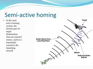 Semi-active homing
• In the semi
active homing
system, the
missile gets its
target
illumination
from an external
source, such as a
transmitter
carried in the
launching
aircraft.
 