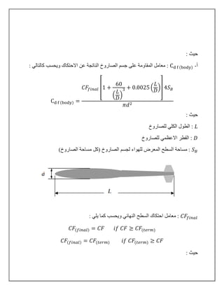 : ‫حيث‬
‫أ‬-Cd f (body): ‫كالتالي‬ ‫ويحسب‬ ‫االحتكاك‬ ‫عن‬ ‫الناتجة‬ ‫الصاروخ‬ ‫جسم‬ ‫على‬ ‫المقاومة‬ ‫معامل‬ :
Cd f (body) =
𝐶𝐹𝑓𝑖𝑛𝑎𝑙 [1 +
60
(
𝐿
𝐷
)
3 + 0.0025 (
𝐿
𝐷
)] 4𝑆 𝐵
𝜋𝑑2
: ‫حيث‬
𝐿‫للصاروخ‬ ‫الكلي‬ ‫الطول‬ :
𝐷‫للصاروخ‬ ‫االعظمي‬ ‫القطر‬ :
𝑆 𝐵‫للهواء‬ ‫المعرض‬ ‫السطح‬ ‫مساحة‬ :‫الصاروخ‬ ‫لجسم‬)‫الصاروخ‬ ‫مساحة‬ ‫(كل‬
𝐶𝐹𝑓𝑖𝑛𝑎𝑙‫السطح‬ ‫احتكاك‬ ‫معامل‬ :: ‫يلي‬ ‫كما‬ ‫ويحسب‬ ‫النهائي‬
𝐶𝐹(𝑓𝑖𝑛𝑎𝑙) = 𝐶𝐹 𝑖𝑓 𝐶𝐹 ≥ 𝐶𝐹(𝑡𝑒𝑟𝑚)
𝐶𝐹(𝑓𝑖𝑛𝑎𝑙) = 𝐶𝐹(𝑡𝑒𝑟𝑚) 𝑖𝑓 𝐶𝐹(𝑡𝑒𝑟𝑚) ≥ 𝐶𝐹
: ‫حيث‬
 
