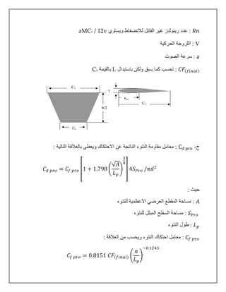𝑅𝑛‫ويساوي‬ ‫لالنضغاط‬ ‫القابل‬ ‫غير‬ ‫رينولدز‬ ‫عدد‬ :aMCr / 12v
V‫الحركية‬ ‫اللزوجة‬ :
a‫الصوت‬ ‫سرعة‬ :
𝐶𝐹(𝑓𝑖𝑛𝑎𝑙):‫باستبدال‬ ‫ولكن‬ ‫سبق‬ ‫كما‬ ‫تحسب‬L‫بالقيمة‬rC
‫ج‬-Cd pro: ‫التالية‬ ‫بالعالقة‬ ‫ويعطى‬ ‫االحتكاك‬ ‫عن‬ ‫الناتجة‬ ‫النتوء‬ ‫مقاومة‬ ‫معامل‬ :
𝐶 𝑑 𝑝𝑟𝑜 = 𝐶𝑓 𝑝𝑟𝑜 [1 + 1.798 (
√𝐴
𝐿 𝑝
)
3
4
] 4𝑆 𝑃𝑟𝑜 /𝜋𝑑2
: ‫حيث‬
𝐴‫للنتوء‬ ‫االعظمية‬ ‫العرضي‬ ‫المقطع‬ ‫مساحة‬ :
𝑆 𝑃𝑟𝑜‫للنتوء‬ ‫المبلل‬ ‫السطح‬ ‫مساحة‬ :
𝐿 𝑝‫النتوء‬ ‫طول‬ :
𝐶𝑓 𝑝𝑟𝑜: ‫العالقة‬ ‫من‬ ‫ويحسب‬ ‫النتوء‬ ‫احتكاك‬ ‫معامل‬ :
𝐶𝑓 𝑝𝑟𝑜 = 0.8151 𝐶𝐹(𝑓𝑖𝑛𝑎𝑙) (
𝑎
𝐿 𝑝
)
−0.1243
 