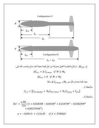 ‫ح‬-∆Cd S: ‫يلي‬ ‫كما‬ ‫وتحسب‬ ‫ماخ‬ ‫لعدد‬ ‫معينة‬ ‫قيمة‬ ‫اجل‬ ‫من‬ ‫صوتية‬ ‫الفوق‬ ‫المقاومة‬ ‫ارتفاع‬ :
∆𝐶 𝑑 𝑠 = ∆ 𝐶 𝑑 𝑚𝑎𝑥 𝑖𝑓 𝑀 ≥ 𝑀 𝐹
∆𝐶 𝑑 𝑠 = 0 𝑖𝑓 𝑀 < 𝑀 𝐹
‫من‬ ‫كل‬ ‫بحساب‬ ‫قمنا‬ ‫حيث‬𝑀 𝐹‫و‬∆ 𝐶 𝑑 𝑚𝑎𝑥‫سابقا‬
‫مالحظة‬1:
𝐶 𝑑 𝑓 = [Cd f (body) + KFCd f ( fins) + K 𝐹Cd pro + Cd e]
‫مالحظة‬2:
𝑅𝑛∗
=
𝑎 𝑀𝐿
12𝑣
(1 + 0.0283𝑀 − 0.043𝑀2
+ 0.2107𝑀3
− 0.03829𝑀4
+ 0.002709𝑀5
)
𝑎 = −0.004 ℎ + 1116.45 𝑖𝑓 ℎ < 37000𝑓𝑡
 