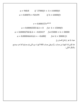 𝑎 = 968.8 𝑖𝑓 37000𝑓𝑡 < ℎ < 64000𝑓𝑡
𝑎 = 0.0007ℎ + 924.99 𝑖𝑓 ℎ > 64000𝑓𝑡
𝑣 = 0.000157𝑒 𝑎ℎ+𝑏
𝑎 = 0.00002503 & 𝑏 = 0 𝑓𝑜𝑟 ℎ < 15000𝑓𝑡
𝑎 = 0.00002760 & 𝑏 = −0.03417 𝑓𝑜𝑟15000 < ℎ < 30000
𝑎 = 0.00004664 & 𝑏 = −0.6882 𝑓𝑜𝑟 ℎ > 30000 𝑓𝑡
‫حيث‬ℎ‫الصاروخ‬ ‫ارتفاع‬ ‫هو‬
‫حساب‬ ‫من‬ ‫انتهينا‬ ‫قد‬ ‫نكون‬ ‫هنا‬Cd‫الهواء‬ ‫كثافة‬ ‫حساب‬ ‫ويبقى‬ρ‫موضح‬ ‫هو‬ ‫كما‬ ‫حسابها‬ ‫يتم‬ ‫والتي‬
: ‫التالي‬ ‫بالشكل‬
 