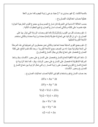 ‫للثابت‬ ‫بالنسبة‬lC‫يساوي‬ ‫فهو‬2 * α‫حيث‬α‫الحقا‬ ‫سنرى‬ ‫كما‬ ‫الهجوم‬ ‫زاوية‬ ‫هي‬
‫حساب‬ ‫عملية‬‫احداثيات‬: ‫الصاروخ‬
‫المؤثرة‬ ‫الخارجية‬ ‫القوى‬ ‫مجموع‬ ‫يساوي‬ ‫الجسم‬ ‫تسارع‬ ‫فان‬ ‫التحريك‬ ‫في‬ ‫االساسية‬ ‫العالقة‬ ‫بحسب‬
: ‫التالية‬ ‫الخطوات‬ ‫نتبع‬ ‫الصاروخ‬ ‫تسارع‬ ‫لحساب‬ ‫وبالتالي‬ ‫كتلته‬ ‫على‬ ‫مقسوما‬ ‫عليه‬
1-( ‫القوى‬ ‫من‬ ‫كل‬ ‫بحساب‬ ‫نقوم‬T,G,D,L)‫على‬ ‫بها‬ ‫تؤثر‬ ‫التي‬ ‫الزواية‬ ‫بحساب‬ ‫نقوم‬ ‫كما‬
‫نستخدم‬ ‫وبالتالي‬ ‫محددة‬ ‫وزاوية‬ ‫محددة‬ )‫(شدة‬ ‫طويلة‬ ‫له‬ ‫شعاع‬ ‫هي‬ ‫قوة‬ ‫كل‬ ‫ان‬ ‫اي‬ ، ‫الصاروخ‬
‫لتمثيلها‬ ‫الكروية‬ ‫االشعة‬
2-‫المرحلة‬ ‫هذه‬ ‫في‬ ‫تحويلها‬ ‫الى‬ ‫مضطرين‬ ‫نحن‬ ‫وبالتالي‬ ‫شعاعيا‬ ‫جمعا‬ ‫السابقة‬ ‫القوى‬ ‫بجمع‬ ‫نقوم‬
‫ا‬ ‫حيث‬ ‫ديكارتية‬ ‫اشعة‬ ‫الى‬‫كتلة‬ ‫على‬ ‫الناتج‬ ‫نقسم‬ ‫ذلك‬ ‫وبعد‬ ، ‫الكروية‬ ‫االشعة‬ ‫جمع‬ ‫الصعب‬ ‫من‬ ‫نه‬
‫للصاروخ‬ ‫التسارع‬ ‫يمثل‬ ‫ديكارتي‬ ‫شعاع‬ ‫على‬ ‫فنحصل‬ ‫الصاروخ‬
3-‫االكسات‬ ‫محور‬ ‫على‬ ‫التسارع‬ ‫على‬ ‫فنحصل‬ ‫التسارع‬ ‫لشعاع‬ ‫االفقية‬ ‫المركبة‬ ‫ناخذ‬Ax‫وناخذ‬
‫الوايات‬ ‫محور‬ ‫على‬ ‫التسارع‬ ‫على‬ ‫فنحصل‬ ‫له‬ ‫الشاقولية‬ ‫المركبة‬Ay‫الزاوية‬ ‫ناخذ‬ ‫كما‬ ،ψ
‫المسار‬ ‫زاوية‬ ‫على‬ ‫فنحصل‬ ‫الكروي‬ ‫التسارع‬ ‫لشعاع‬γ‫التسارع‬ ‫شعاع‬ ‫بين‬ ‫الزاوية‬ ‫تمثل‬ ‫والتي‬
‫االكسات‬ ‫ومحور‬ ‫للصاروخ‬
‫نقوم‬ ‫التسارع‬ ‫حساب‬ ‫بعد‬‫لحساب‬ ‫التالية‬ ‫القوانين‬ ‫باستخدام‬: ‫الصاروخ‬ ‫احداثيات‬
ΔVx = Ax * Δt
ΔVy = Ay * Δt
Vx2 = Vx1 + ΔVx
Vy2 = Vy1 + ΔVy
Δx = Vx * Δt
Δy = Vy * Δt
x2 = x1 + Δx
 