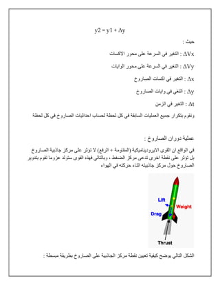 y2 = y1 + Δy
: ‫حيث‬
ΔVx‫االكسات‬ ‫محور‬ ‫على‬ ‫السرعة‬ ‫في‬ ‫التغير‬ :
ΔVy‫الوايات‬ ‫محور‬ ‫على‬ ‫السرعة‬ ‫في‬ ‫التغير‬ :
Δx‫الصاروخ‬ ‫اكسات‬ ‫في‬ ‫التغير‬ :
Δy‫الصاروخ‬ ‫وايات‬ ‫في‬ ‫التغي‬ :
Δt‫الزمن‬ ‫في‬ ‫التغير‬ :
‫ف‬ ‫السابقة‬ ‫العمليات‬ ‫جميع‬ ‫بتكرار‬ ‫ونقوم‬‫لحظة‬ ‫كل‬ ‫في‬ ‫الصاروخ‬ ‫احداثيات‬ ‫لحساب‬ ‫لحظة‬ ‫كل‬ ‫ي‬
: ‫الصاروخ‬ ‫دوران‬ ‫عملية‬
‫الصاروخ‬ ‫جاذبية‬ ‫مركز‬ ‫على‬ ‫تؤثر‬ ‫ال‬ )‫الرفع‬ + ‫(المقاومة‬ ‫االيروديناميكية‬ ‫القوى‬ ‫ان‬ ‫الواقع‬ ‫في‬
‫بتدوير‬ ‫تقوم‬ ‫عزوما‬ ‫ستولد‬ ‫القوى‬ ‫فهذه‬ ‫وبالتالي‬ ، ‫الضغط‬ ‫مركز‬ ‫تدعى‬ ‫اخرى‬ ‫نقطة‬ ‫على‬ ‫تؤثر‬ ‫بل‬
‫الهواء‬ ‫في‬ ‫حركته‬ ‫اثناء‬ ‫جاذبيته‬ ‫مركز‬ ‫حول‬ ‫الصاروخ‬
‫م‬ ‫نقطة‬ ‫تعيين‬ ‫كيفية‬ ‫يوضح‬ ‫التالي‬ ‫الشكل‬: ‫مبسطة‬ ‫بطريقة‬ ‫الصاروخ‬ ‫على‬ ‫الجاذبية‬ ‫ركز‬
 