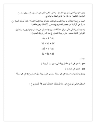 ‫مجموع‬ ‫يساوي‬ ‫الصاروخ‬ ‫يدير‬ ‫الذي‬ ‫الكلي‬ ‫والعزم‬ ، ) ‫القوة‬ ‫بها‬ ‫تؤثر‬ ‫التي‬ ‫الزاوية‬ ‫بجيب‬
‫المقاوم‬ ‫قوتي‬ ‫من‬ ‫كل‬ ‫عن‬ ‫الناتجين‬ ‫العزمين‬‫والرفع‬ ‫ة‬
‫بزاوية‬ ‫انطالقه‬ ‫يبدا‬ ‫الصاروخ‬θ‫الدوران‬ ‫نتيجة‬ ‫الزاوية‬ ‫هذه‬ ‫تتغير‬ ‫ثم‬ ‫ومن‬‫الصاروخ‬ ‫حركة‬ ‫اثناء‬
‫و‬ ،θ‫متغيرة‬ ‫وهي‬ ‫االكسات‬ ‫ومحور‬ ‫الصاروخ‬ ‫محور‬ ‫بين‬ ‫الزاوية‬ ‫هي‬
‫الزاوي‬ ‫التسارع‬ ‫على‬ ‫نحصل‬ ‫الصاروخ‬ ‫عطالة‬ ‫مركز‬ ‫على‬ ‫الكلي‬ ‫العزم‬ ‫بتقسيم‬A‫وبتطبيق‬
( ‫الدوران‬ ‫بعد‬ ‫الصاروخ‬ ‫زاوية‬ ‫على‬ ‫نحصل‬ ‫التالية‬ ‫القوانين‬θ: )‫الجديدة‬
ΔV = A * Δt
V1 = V7 + ΔV
Δθ = V * Δt
θ1 = θ7 + Δθ
: ‫حيث‬
ΔV‫الزاوية‬ ‫بها‬ ‫تتغير‬ ‫التي‬ ‫الزاوية‬ ‫السرعة‬ ‫في‬ ‫التغير‬ :θ
Δθ‫الزاوية‬ ‫في‬ ‫التغير‬ :θ
‫الصاروخ‬ ‫ميل‬ ‫زاوية‬ ‫على‬ ‫نحصل‬ ‫لحظة‬ ‫كل‬ ‫في‬ ‫السابقة‬ ‫وبتكرارالخطوات‬θ‫لحظة‬ ‫كل‬ ‫في‬
: ‫الصاروخ‬ ‫بحركة‬ ‫المتعلقة‬ ‫المختلفة‬ ‫الزوايا‬ ‫يوضح‬ ‫التالي‬ ‫الشكل‬
 