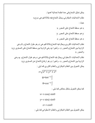: ‫أهمها‬ ‫إحداثية‬ ‫انظمة‬ ‫عدة‬ ‫في‬ ‫الشعاع‬ ‫تمثيل‬ ‫يمكن‬
‫هي‬ ‫قيم‬ ‫بثالثة‬ ‫فيه‬ ‫الشعاع‬ ‫ويمثل‬ ‫الديكارتي‬ ‫االحداثيات‬ ‫نظام‬x,y,z
: ‫حيث‬
x‫المحور‬ ‫على‬ ‫الشعاع‬ ‫مسقط‬ ‫هو‬x
y‫المحور‬ ‫على‬ ‫الشعاع‬ ‫مسقط‬ ‫هو‬y
z‫المحور‬ ‫على‬ ‫الشعاع‬ ‫مسقط‬ ‫هو‬z
‫ال‬ ‫االحداثيات‬ ‫نظام‬‫كروي‬‫هي‬ ‫قيم‬ ‫بثالثة‬ ‫الشعاع‬ ‫فيه‬ ‫ويمثل‬r‫و‬ ‫الشعاع‬ ‫طول‬ ‫وهو‬θ‫وهي‬
‫والمحور‬ ‫الشعاع‬ ‫بين‬ ‫الزاوية‬z‫وأخيرا‬ ،ψ‫المستوي‬ ‫على‬ ‫الشعاع‬ ‫مسقط‬ ‫بين‬ ‫الزاوية‬ ‫وهي‬x,y
‫والم‬‫حور‬x
‫هي‬ ‫قيم‬ ‫بثالثة‬ ‫الشعاع‬ ‫فيه‬ ‫ويمثل‬ ‫االسطواني‬ ‫االحداثيات‬ ‫نظام‬r‫و‬ ‫الشعاع‬ ‫طول‬ ‫وهو‬ψ‫وهي‬
‫والمحور‬ ‫الشعاع‬ ‫بين‬ ‫الزاوية‬x‫وأخيرا‬ ،z‫المستوي‬ ‫عن‬ ‫الشعاع‬ ‫ارتفاع‬ ‫وهو‬x,y
: ‫يلي‬ ‫كما‬ ‫الكروي‬ ‫والنظام‬ ‫الديكارتي‬ ‫النظام‬ ‫بين‬ ‫التحويل‬ ‫يمكن‬
r=√𝑥2 + 𝑦2 + 𝑧2
ψ=tan−1 𝑦
𝑥
θ=cos−1 𝑧
𝑟
: ‫يلي‬ ‫كما‬ ‫معاكس‬ ‫بشكل‬ ‫التحويل‬ ‫يمكن‬ ‫كما‬
x= r cosψ sinθ
y= r sinψ sinθ
z= r cosθ
: ‫يلي‬ ‫كما‬ ‫االسطواني‬ ‫والنظام‬ ‫الديكارتي‬ ‫النظام‬ ‫بين‬ ‫التحويل‬ ‫يمكن‬
 