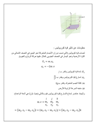 ‫معل‬‫كوريوليس‬ ‫قوة‬ ‫تاثير‬ ‫عن‬ ‫ومات‬:
‫النصف‬ ‫في‬ ‫اليمين‬ ‫نحو‬ ‫المتحركة‬ ‫األجسام‬ ‫دوران‬ ‫تسبب‬ ‫(التي‬ ‫كويوليس‬ ‫قوة‬ ‫لحساب‬‫من‬ ‫الشمالي‬
‫اليس‬ ‫ونحو‬ ‫األرضية‬ ‫الكرة‬‫والغيو‬ ‫الرياح‬ ‫حركة‬ ‫عليها‬ ‫كمثال‬ ,‫الجنوبي‬ ‫النصف‬ ‫في‬ ‫ار‬.)‫م‬
Fc = 𝑚. 𝑎 𝑐
𝑎 𝑐 = −2𝜛. 𝑣
j ‫ب‬ ‫وتقدر‬ ‫كويوليس‬ ‫قوة‬ ‫شدة‬ :Fc
𝑚
𝑠2 ‫ب‬ ‫ويقدر‬ ‫كوريوليس‬ ‫قوة‬ ‫تسارع‬ :𝑎 𝑐
kg‫ب‬ ‫وتقدر‬ ‫المتحرك‬ ‫الجسم‬ ‫كتلة‬ :𝑚
‫م‬ :‫لألرض‬ ‫الزاوية‬ ‫السرعة‬ ‫تجه‬ 𝜛
‫(حيث‬ ‫بالتالي‬ ‫نقوم‬ ‫كوريوليس‬ ‫لقوة‬ ‫التسارع‬ ‫شعاع‬ ‫عناصر‬ ‫وإليجاد‬I,j,k:)‫الواحدة‬ ‫أشعة‬ ‫هي‬
ϖ. 𝑣 =
𝑖 𝑗 𝑘
𝜛𝑥 𝜛𝑦 𝜛𝑧
𝑣 𝑥 𝑣 𝑦 𝑣𝑧
= (ϖ 𝑦. 𝑣𝑧 − ϖ 𝑧. 𝑣 𝑦)𝑖 + (ϖ 𝑥. 𝑣𝑧 − ϖ 𝑧. 𝑣 𝑥) 𝑗 + (ϖ 𝑥. 𝑣 𝑦 − ϖ 𝑦. 𝑣 𝑥)𝑘
 