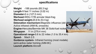 specifications
Weight -188 pounds (85.3 kg)
Length-9 feet 11 inches (3.02 m)
Diameter-5 in (127.0 mm)
Warhead-WDU-17/B annular blast-frag
Warhead weight-20.8 lb (9.4 kg)
Detonation mechanism-Magnetic influence (old models)
Active infrared (AIM-9L onwards)
Engine-Hercules/Bermite MK 36 Solid-fuel rocket
Wingspan 11 in (279.4 mm)
Operational range-0.6 to 22 miles (1.0 to 35.4 km)
Speed- Mach 2.5
Guidance system- Infrared homing (most models)
semi-active radar homing (AIM-9C)
Launch platform-Aircraft
 