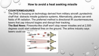 How to avoid a heat seeking missile
COUNTERMEASURES
The DHS is focusing on technology derived from military aircraft: pyrotechnic
chaff that distracts missile guidance systems. Alternatively, planes can emit
fields of IR radiation. The preferred method is directional IR countermeasures,
lasers that zap inbound bogies and disrupt their tracking.
The Bad News: Fireworks-like chaff won't stop newer missiles and at 2,500
degrees could start collateral fires on the ground. The airline industry says
lasers could cost $100 billion
 