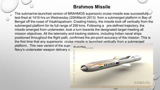 Brahmos Missile
The submarine-launched version of BRAHMOS supersonic cruise missile was successfully
test-fired at 1410 hrs on Wednesday (20thMarch 2013) from a submerged platform in Bay of
Bengal off the coast of Visakhapatnam. Creating history, the missile took off vertically from the
submerged platform for its full range of 290 kms. Following a pre-defined trajectory, the
missile emerged from underwater, took a turn towards the designated target meeting all
mission objectives. All the telemetry and tracking stations, including Indian naval ships
positioned throughout the flight path, confirmed the pin-point accuracy of the mission. This is
the first time that any supersonic cruise missile is launched vertically from a submerged
platform.. This new variant of the supersonic cruise missile will add more fire power to the
Navy’s underwater weapon delivery capabilities.
 