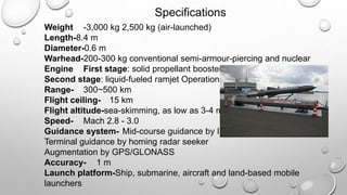 Specifications
Weight -3,000 kg 2,500 kg (air-launched)
Length-8.4 m
Diameter-0.6 m
Warhead-200-300 kg conventional semi-armour-piercing and nuclear
Engine First stage: solid propellant booster
Second stage: liquid-fueled ramjet Operational
Range- 300~500 km
Flight ceiling- 15 km
Flight altitude-sea-skimming, as low as 3-4 meters
Speed- Mach 2.8 - 3.0
Guidance system- Mid-course guidance by INS
Terminal guidance by homing radar seeker
Augmentation by GPS/GLONASS
Accuracy- 1 m
Launch platform-Ship, submarine, aircraft and land-based mobile
launchers
 