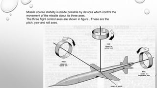 Missile course stability is made possible by devices which control the
movement of the missile about its three axes.
The three flight control axes are shown in figure . These are the
pitch, yaw and roll axes.
 