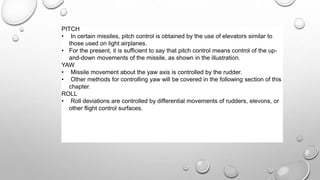 PITCH
• In certain missiles, pitch control is obtained by the use of elevators similar to
those used on light airplanes.
• For the present, it is sufficient to say that pitch control means control of the up-
and-down movements of the missile, as shown in the illustration.
YAW
• Missile movement about the yaw axis is controlled by the rudder.
• Other methods for controlling yaw will be covered in the following section of this
chapter.
ROLL
• Roll deviations are controlled by differential movements of rudders, elevons, or
other flight control surfaces.
 
