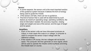 Sensor
 In some respects, the sensor unit is the most important section
of the guidance system because it detects the form of energy
being used to guide the missile.
 If the sensor unit fails, there can be no guidance.
 The kind of sensor that is used will be determined by such
factors as maximum operating range, operating conditions, the
kind of information needed, the accuracy required, viewing
angle and weight and size of the sensor, and the type of target
and its speed.
Amplifiers
• Each of the sensor units we have discussed produces an
output; in most cases this output is a voltage. A computer is
used to compare the sensor output voltage with the
reference voltage.
• If the missile is off course, the two voltages will not be the
same. The computer will then generate an error signal, which
will be used to operate the missile control surfaces and bring
the missile back on course.
 