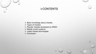  Basic knowledge about missiles
 Types of missiles
 Popular missiles developed by DRDO
 Missile control systems
 Latest missile technologies
 Conclusion
CONTENTS
 