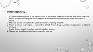 INTRODUCTION –
 In order to maintain peace in any nation politics is not enough, in excess to this we want some offensive
as well as defensive weapons which will help us at the time of terrorists attack ,one such weapon is
missle .
 The word missile comes from the Latin verb mittere, meaning “to send”.
 Missile is defined as an object or weapon that is fired, thrown, dropped, or otherwise projected at a target
or missile
is also defined as self- propelled projectile used as weapon.
 Missiles are typically propelled by rockets or jet engines.
 