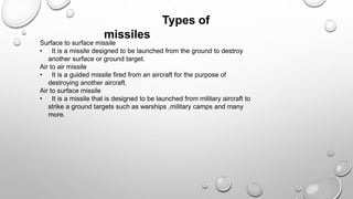 Types of
missiles
Surface to surface missile
• It is a missile designed to be launched from the ground to destroy
another surface or ground target.
Air to air missile
• It is a guided missile fired from an aircraft for the purpose of
destroying another aircraft.
Air to surface missile
• It is a missile that is designed to be launched from military aircraft to
strike a ground targets such as warships ,military camps and many
more.
 