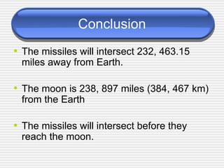 Conclusion The missiles will intersect 232, 463.15 miles away from Earth. The moon is 238, 897 miles (384, 467 km) from the Earth The missiles will intersect before they reach the moon. 