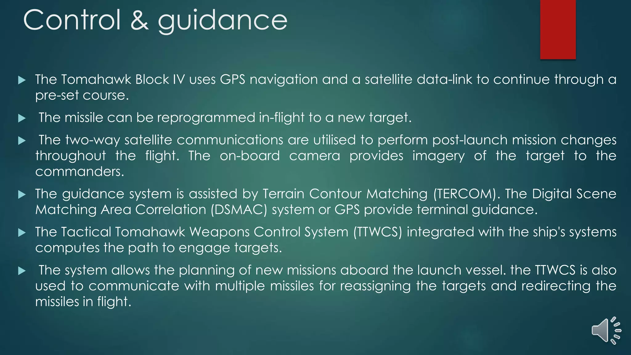 Control & guidance
 The Tomahawk Block IV uses GPS navigation and a satellite data-link to continue through a
pre-set course.
 The missile can be reprogrammed in-flight to a new target.
 The two-way satellite communications are utilised to perform post-launch mission changes
throughout the flight. The on-board camera provides imagery of the target to the
commanders.
 The guidance system is assisted by Terrain Contour Matching (TERCOM). The Digital Scene
Matching Area Correlation (DSMAC) system or GPS provide terminal guidance.
 The Tactical Tomahawk Weapons Control System (TTWCS) integrated with the ship's systems
computes the path to engage targets.
 The system allows the planning of new missions aboard the launch vessel. the TTWCS is also
used to communicate with multiple missiles for reassigning the targets and redirecting the
missiles in flight.
 