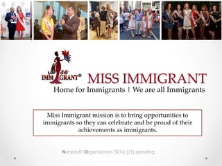 MISS IMMIGRANT	
Nonprofit Organization 501(c)(3) pending
Home for Immigrants | We are all Immigrants	
Miss Immigrant mission is to bring opportunities to
immigrants so they can celebrate and be proud of their
achievements as immigrants. 	
	
 