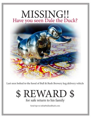 MISSING!!
     Have you seen Dale the Duck?




Last seen bolted to the hood of Bull & Bush Brewery keg delivery vehicle



        $ REWARD $for safe return to his family
                      Send tips to info@bullandbush.com
 