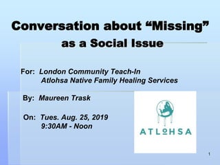 Conversation about “Missing”
as a Social Issue
For: London Community Teach-In
Atlohsa Native Family Healing Services
By: Maureen Trask
On: Tues. Aug. 25, 2019
9:30AM - Noon
1
 