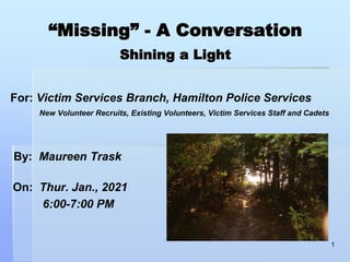 “Missing” - A Conversation
Shining a Light
For: Victim Services Branch, Hamilton Police Services
New Volunteer Recruits, Existing Volunteers, Victim Services Staff and Cadets
By: Maureen Trask
On: Thur. Jan., 2021
6:00-7:00 PM
1
 