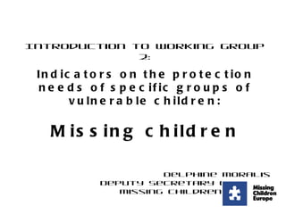 Introduction to Working Group 2: Indicators on the protection needs of specific groups of vulnerable children: Missing children Delphine Moralis Deputy Secretary General Missing Children Europe 