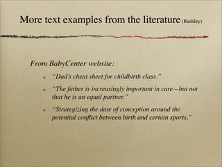 More text examples from the literature (Rashley)



  From BabyCenter website:
        “Dad’s cheat sheet for childbirth class.”
        “The father is increasingly important in care—but not
        that he is an equal partner.”
        “Strategizing the date of conception around the
        potential conﬂict between birth and certain sports.”
 