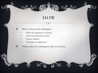 HOW
 How to choose the techniques:
• What the objectives to answer.
• Ideas from literature review.
• Expert opinion.
• Feasibility to implement.
 Need tool(s) for technique(s) that you choose.
 