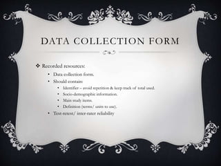 DATA COLLECTION FORM
 Recorded resources:
• Data collection form.
• Should contain:
• Identifier – avoid repetition & keep track of total used.
• Socio-demographic information.
• Main study items.
• Definition (terms/ units to use).
• Test-retest/ inter-rater reliability
 