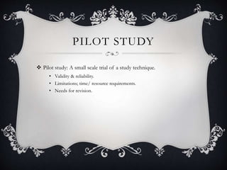 PILOT STUDY
 Pilot study: A small scale trial of a study technique.
• Validity & reliability.
• Limitations; time/ resource requirements.
• Needs for revision.
 