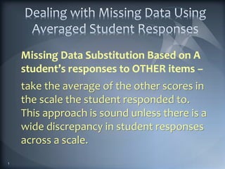 Missing Data Substitution Based on A
student’s responses to OTHER items –
take the average of the other scores in
the scale the student responded to.
This approach is sound unless there is a
wide discrepancy in student responses
across a scale.
1
 