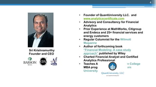 • Founder of QuantUniversity LLC. and
www.analyticscertificate.com
• Advisory and Consultancy for Financial
Analytics
• Prior Experience at MathWorks, Citigroup
and Endeca and 25+ financial services and
energy customers
• Regular Columnist for the Wilmott
Magazine
• Author of forthcoming book
“Financial Modeling: A case study
approach” published by Wiley
• Charted Financial Analyst and Certified
Analytics Professional
• Teaches Analytics in the Babson College
MBA program and at Northeastern
University, Boston
Sri Krishnamurthy
Founder and CEO
4
 