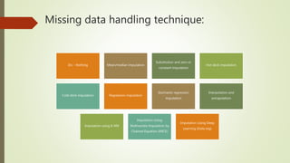 Missing data handling technique:
Do – Nothing Mean/median imputation
Substitution and zero or
constant imputation
Hot deck imputation
Cold deck imputation Regression imputation
Stochastic regression
imputation
Interpolation and
extrapolation
Imputation using K-NN
Imputation Using
Multivariate Imputation by
Chained Equation (MICE)
Imputation Using Deep
Learning (Data wig)
 