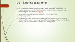 Do – Nothing (easy one)
 let the algorithm handle the missing data. Some algorithms can factor in the
missing values and learn the best imputation values for the missing data based on
the training loss reduction (ie. XGBoost).
 Some others have the option to just ignore them (ie. LightGBM —
use_missing=false).
 some algorithms will panic and throw an error complaining about the missing
values (ie. Scikit learn — LinearRegression). In that case, you will need to handle the
missing data and clean it before feeding it to the algorithm.
 