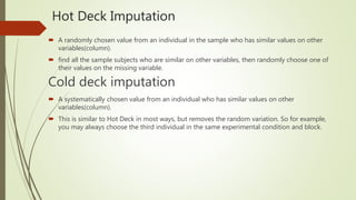 Hot Deck Imputation
 A randomly chosen value from an individual in the sample who has similar values on other
variables(column).
 find all the sample subjects who are similar on other variables, then randomly choose one of
their values on the missing variable.
Cold deck imputation
 A systematically chosen value from an individual who has similar values on other
variables(column).
 This is similar to Hot Deck in most ways, but removes the random variation. So for example,
you may always choose the third individual in the same experimental condition and block.
 