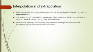 Interpolation and extrapolation
 An estimated value from other observations from the same individual. It usually only works in
longitudinal data.
 Use caution, though. Interpolation, for example, might make more sense for a variable like
height in children–one that can’t go back down over time.
 Extrapolation means you’re estimating beyond the actual range of the data and that
requires making more assumptions that you should.
 