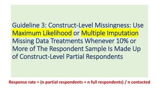 Guideline 3: Construct-Level Missingness: Use
Maximum Likelihood or Multiple Imputation
Missing Data Treatments Whenever 10% or
More of The Respondent Sample Is Made Up
of Construct-Level Partial Respondents
Response rate = (n partial respondents + n full respondents) / n contacted
 