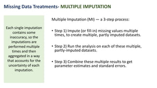 Multiple Imputation (MI) — a 3-step process:
• Step 1) Impute (or fill-in) missing values multiple
times, to create multiple, partly imputed datasets.
• Step 2) Run the analysis on each of these multiple,
partly-imputed datasets.
• Step 3) Combine these multiple results to get
parameter estimates and standard errors.
Each single imputation
contains some
inaccuracy, so the
imputations are
performed multiple
times and then
aggregated in a way
that accounts for the
uncertainty of each
imputation.
Missing Data Treatments- MULTIPLE IMPUTATION
 