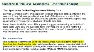 Two Approaches for Handling Item-Level Missing Data:
Listwise Deletion Cutoffs: This approach involves dropping participants from the
analysis if they fail to respond to at least half of the items on a scale. It is a
commonly taught practice but arbitrary and converts item-level missingness into
construct-level missingness, which may lead to data loss.
Mean Across Available Items: This approach suggests calculating an individual's
scale score using only the available items they responded to. This method is
sometimes referred to as "mean substitution across items." It avoids data loss but
may introduce some reduction in reliability.
Recommendation:
The guideline recommends using the Mean Across Available Items method for
handling item-level missing data, as it typically offers greater expected statistical
power than listwise deletion cutoffs, even when only one item has been answered.
Both methods may suffer from bias under MAR and MNAR mechanisms.
Guideline 4: Item-Level Missingness—One Item Is Enough!
 