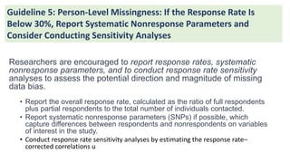 Researchers are encouraged to report response rates, systematic
nonresponse parameters, and to conduct response rate sensitivity
analyses to assess the potential direction and magnitude of missing
data bias.
• Report the overall response rate, calculated as the ratio of full respondents
plus partial respondents to the total number of individuals contacted.
• Report systematic nonresponse parameters (SNPs) if possible, which
capture differences between respondents and nonrespondents on variables
of interest in the study.
• Conduct response rate sensitivity analyses by estimating the response rate–
corrected correlations u
Guideline 5: Person-Level Missingness: If the Response Rate Is
Below 30%, Report Systematic Nonresponse Parameters and
Consider Conducting Sensitivity Analyses
 