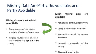 Missing Data Are Partly Unavoidable, and
Partly Avoidable
Missing data are a natural and
unavoidable
• Consequence of the ethical
principle of respect for persons
• Target population are allowed
to autonomously opt out of the
study
Much missing data are
avoidable
• Personally, distributing surveys
• Using identification numbers
• Personalization of the survey
invitation
• University sponsorship of the
survey
• Giving advance notice
 
