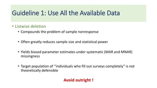 Guideline 1: Use All the Available Data
• Listwise deletion
• Compounds the problem of sample nonresponse
• Often greatly reduces sample size and statistical power
• Yields biased parameter estimates under systematic (MAR and MNAR)
missingness
• Target population of ‘‘individuals who fill out surveys completely” is not
theoretically defensible
Avoid outright !
 