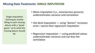 • Mean imputation (i.e., mean(across persons)
underestimates variance and correlation
• Hot deck imputation — using "donors" increases
error—worse than regression imputation
• Regression imputation — using predicted values
underestimates variance and can bias the
correlation
Single imputation
techniques involve
filling in each missing
datum with a ‘‘good
guess’’ as to what the
missing datum should
be.
Missing Data Treatments- SINGLE IMPUTATION
 