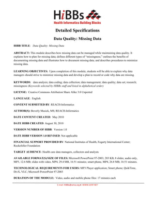 Detailed Specifications
                                   Data Quality: Missing Data
HIBB TITLE: Data Quality: Missing Data

ABSTRACT: This module describes how missing data can be managed while maintaining data quality. It
explains how to plan for missing data; defines different types of “missingness;” outlines the benefits of
documenting missing data and illustrates how to document missing data; and describes procedures to minimize
missing data.

LEARNING OBJECTIVES: Upon completion of this module, students will be able to explain why data
managers should strive to minimize missing data and develop a plan to record or code why data are missing.

KEYWORDS: data analysis; data coding; data collection; data management; data quality; data set; research;
missingness (Keywords selected by HIBBs staff and listed in alphabetical order)

LICENSE: Creative Commons Attribution Share Alike 3.0 Unported

LANGUAGE: English

CONTENT SUBMITTED BY: REACH-Informatics

AUTHOR(S): Beverly Musick, MS; REACH-Informatics

DATE CONTENT CREATED: May 2010

DATE HIBB CREATED: August 30, 2010

VERSION NUMBER OF HIBB: Version 1.0

DATE HIBB VERSION 1.0 REVISED: Not applicable

FINANCIAL SUPPORT PROVIDED BY: National Institutes of Health, Fogarty International Center;
Rockefeller Foundation

TARGET AUDIENCE: Health care data managers, collectors and analysts

AVAILABLE FORMAT(S)/SIZE OF FILES: Microsoft PowerPoint 97-2003, 283 KB, 8 slides; audio only,
MP3, 12.6 MB; slides with video, MP4, 29.4 MB, 16:51 minutes; smart phone, MP4, 26.8 MB, 16:51 minutes.

TECHNOLOGICAL REQUIREMENTS FOR USERS: MP3 Player application; Smart phone; QuikTime,
DivX, VLC; Microsoft PowerPoint 97-2003

DURATION OF THE MODULE: Video, audio and mobile phone files: 17 minutes each

                                      E-mail: HIBBs@amia.org ♦ WWW.GHIP.NET
 